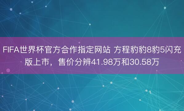 FIFA世界杯官方合作指定网站 方程豹豹8豹5闪充版上市，售价分辨41.98万和30.58万