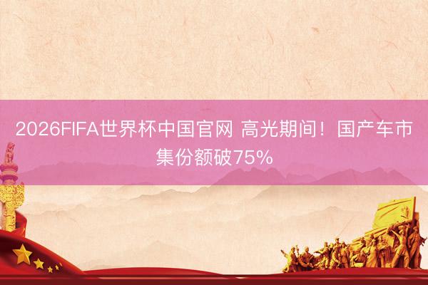 2026FIFA世界杯中国官网 高光期间！国产车市集份额破75%