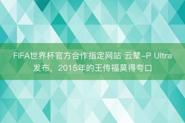 FIFA世界杯官方合作指定网站 云辇-P Ultra发布，2015年的王传福莫得夸口