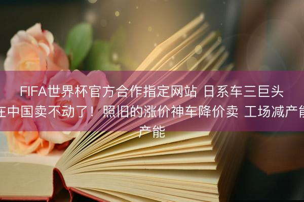 FIFA世界杯官方合作指定网站 日系车三巨头在中国卖不动了！照旧的涨价神车降价卖 工场减产能