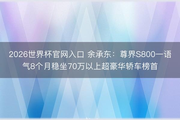 2026世界杯官网入口 余承东：尊界S800一语气8个月稳坐70万以上超豪华轿车榜首