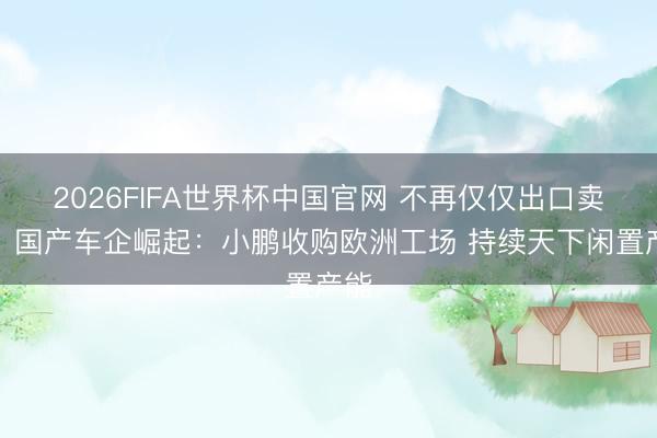 2026FIFA世界杯中国官网 不再仅仅出口卖车！国产车企崛起：小鹏收购欧洲工场 持续天下闲置产能