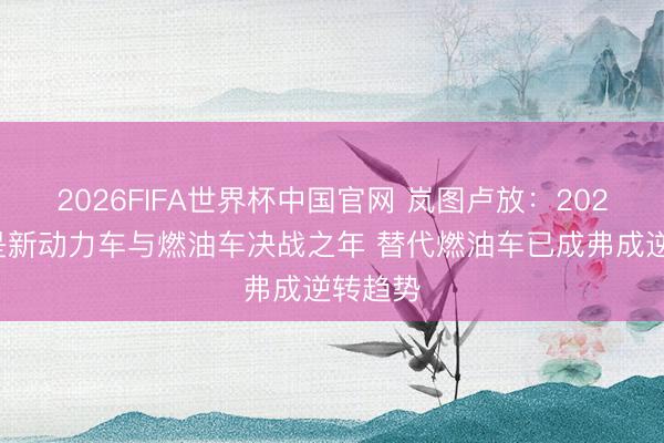 2026FIFA世界杯中国官网 岚图卢放：2026年将是新动力车与燃油车决战之年 替代燃油车已成弗成逆转趋势