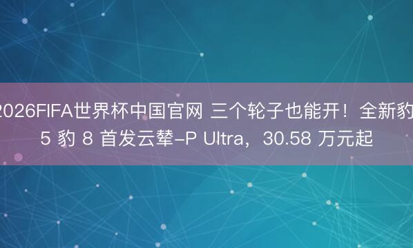 2026FIFA世界杯中国官网 三个轮子也能开！全新豹 5 豹 8 首发云辇-P Ultra，30.58 万元起