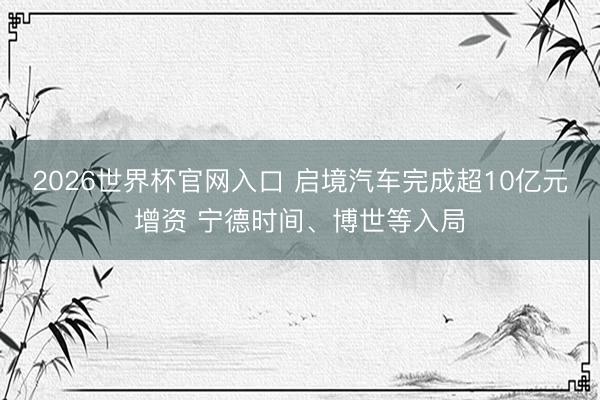 2026世界杯官网入口 启境汽车完成超10亿元增资 宁德时间、博世等入局