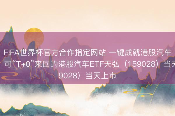 FIFA世界杯官方合作指定网站 一键成就港股汽车龙头！可“T+0”来回的港股汽车ETF天弘（159028）当天上市