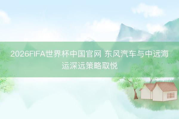 2026FIFA世界杯中国官网 东风汽车与中远海运深远策略取悦