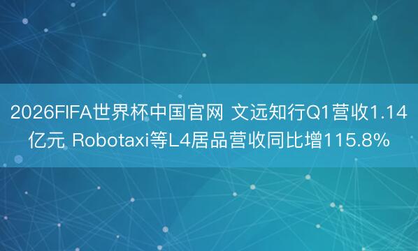 2026FIFA世界杯中国官网 文远知行Q1营收1.14亿元 Robotaxi等L4居品营收同比增115.8%