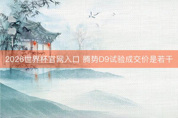 2026世界杯官网入口 腾势D9试验成交价是若干