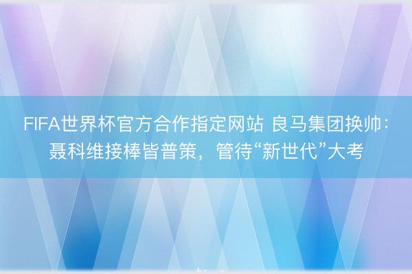 FIFA世界杯官方合作指定网站 良马集团换帅:聂科维接棒皆普策,管待“新世代”大考
