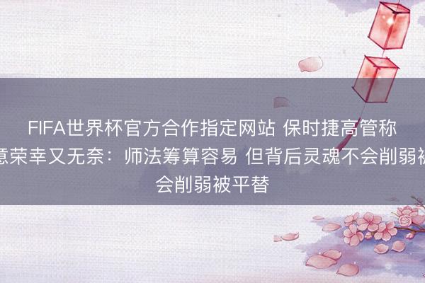 FIFA世界杯官方合作指定网站 保时捷高管称被致意荣幸又无奈：师法筹算容易 但背后灵魂不会削弱被平替