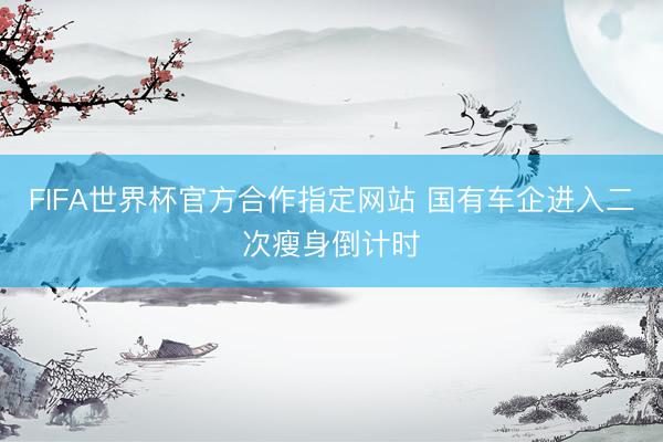 FIFA世界杯官方合作指定网站 国有车企进入二次瘦身倒计时
