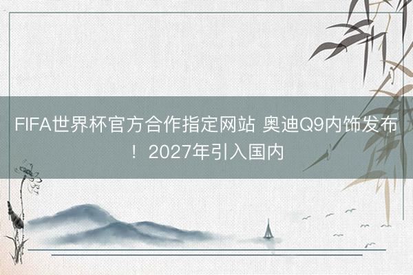 FIFA世界杯官方合作指定网站 奥迪Q9内饰发布!2027年引入国内