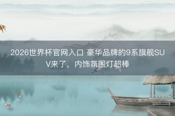 2026世界杯官网入口 豪华品牌的9系旗舰SUV来了，内饰氛围灯超棒