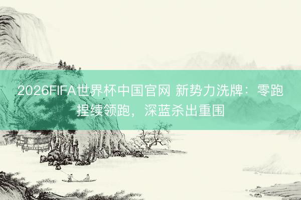 2026FIFA世界杯中国官网 新势力洗牌：零跑捏续领跑，深蓝杀出重围