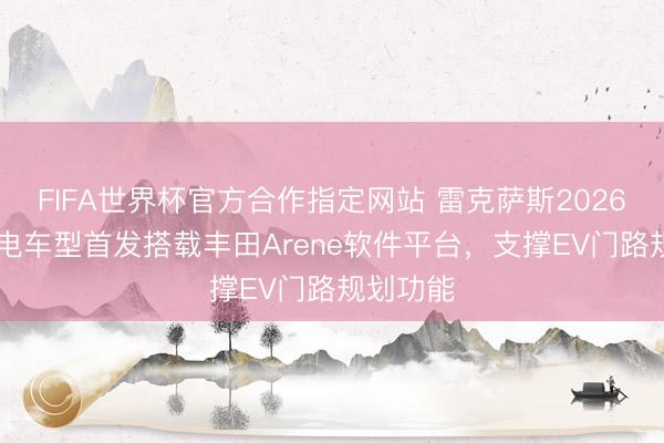 FIFA世界杯官方合作指定网站 雷克萨斯2026款ES纯电车型首发搭载丰田Arene软件平台，支撑EV门路规划功能