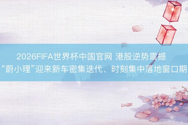2026FIFA世界杯中国官网 港股逆势震撼 “蔚小理”迎来新车密集迭代、时刻集中落地窗口期