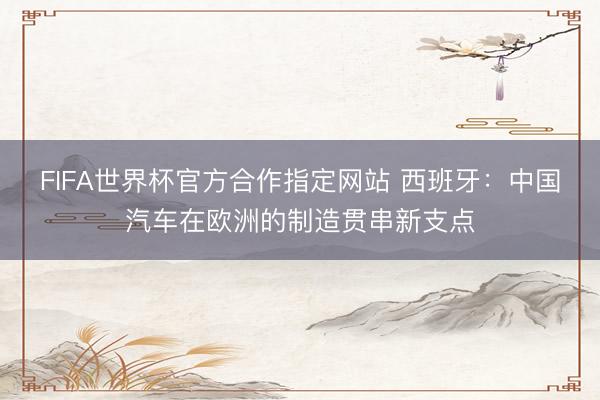 FIFA世界杯官方合作指定网站 西班牙：中国汽车在欧洲的制造贯串新支点