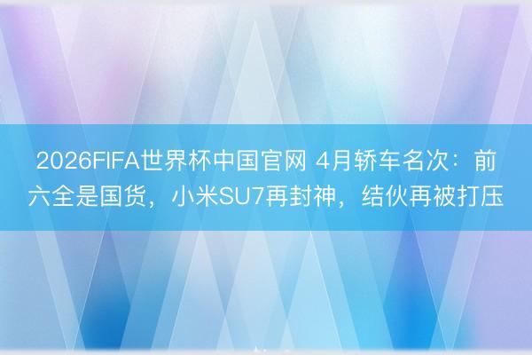 2026FIFA世界杯中国官网 4月轿车名次：前六全是国货，小米SU7再封神，结伙再被打压