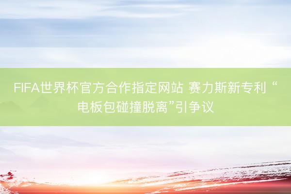 FIFA世界杯官方合作指定网站 赛力斯新专利 “电板包碰撞脱离”引争议