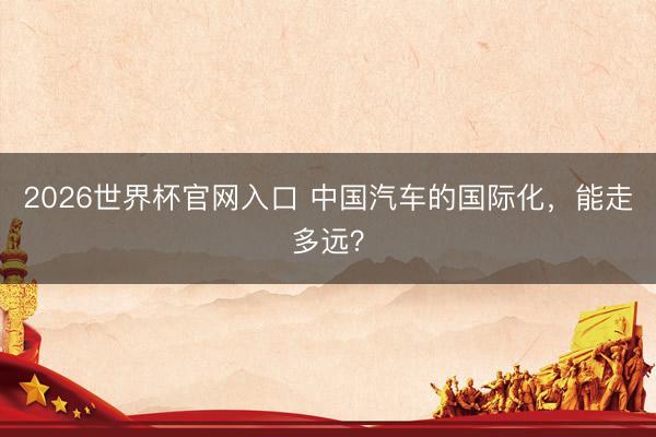 2026世界杯官网入口 中国汽车的国际化，能走多远？