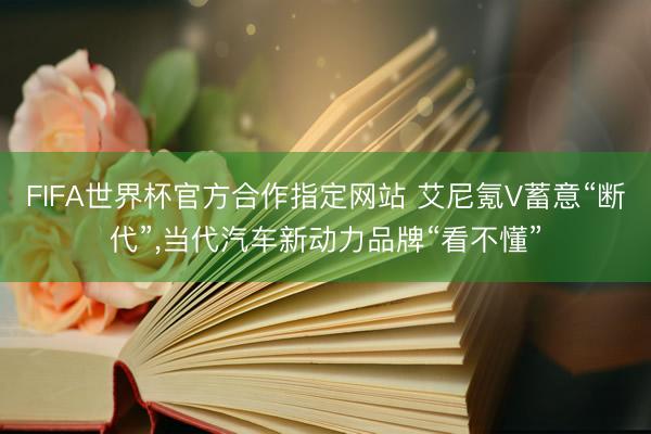 FIFA世界杯官方合作指定网站 艾尼氪V蓄意“断代”,当代汽车新动力品牌“看不懂”