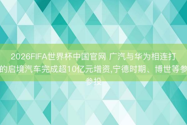 2026FIFA世界杯中国官网 广汽与华为相连打造的启境汽车完成超10亿元增资,宁德时期、博世等参投