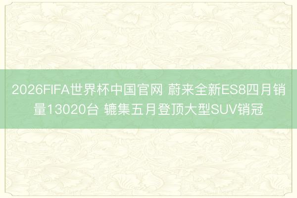 2026FIFA世界杯中国官网 蔚来全新ES8四月销量13020台 辘集五月登顶大型SUV销冠