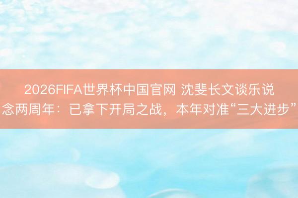 2026FIFA世界杯中国官网 沈斐长文谈乐说念两周年：已拿下开局之战，本年对准“三大进步”