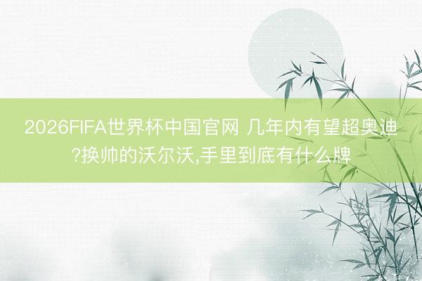 2026FIFA世界杯中国官网 几年内有望超奥迪?换帅的沃尔沃，手里到底有什么牌