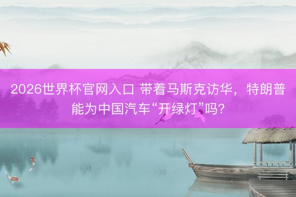 2026世界杯官网入口 带着马斯克访华，特朗普能为中国汽车“开绿灯”吗？