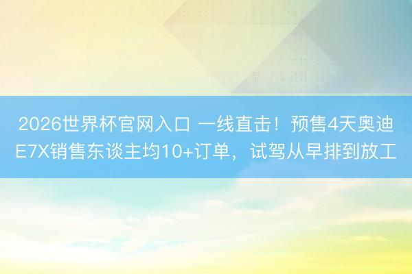 2026世界杯官网入口 一线直击!预售4天奥迪E7X销售东谈主均10+订单,试驾从早排到放工