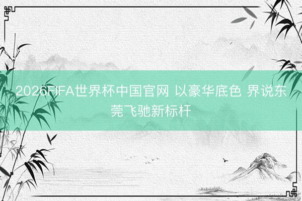 2026FIFA世界杯中国官网 以豪华底色 界说东莞飞驰新标杆