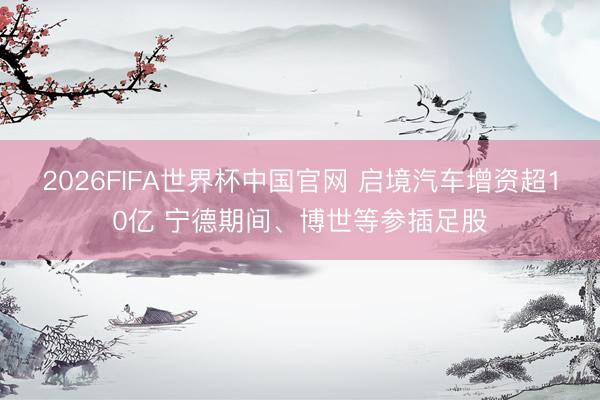 2026FIFA世界杯中国官网 启境汽车增资超10亿 宁德期间、博世等参插足股