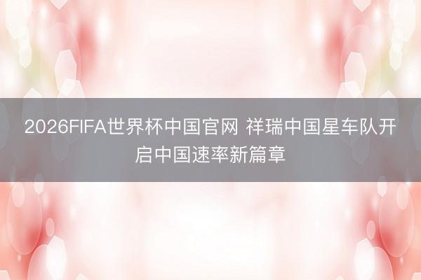2026FIFA世界杯中国官网 祥瑞中国星车队开启中国速率新篇章