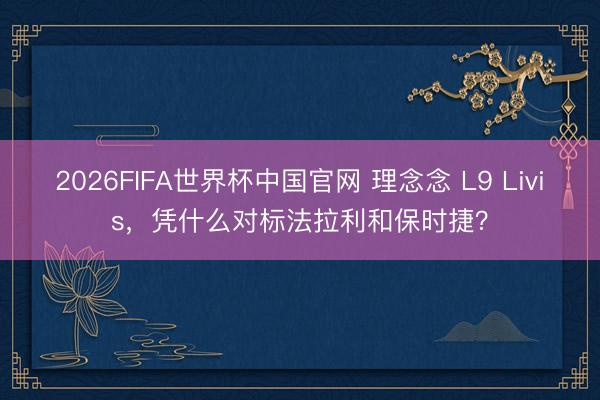 2026FIFA世界杯中国官网 理念念 L9 Livis，凭什么对标法拉利和保时捷？