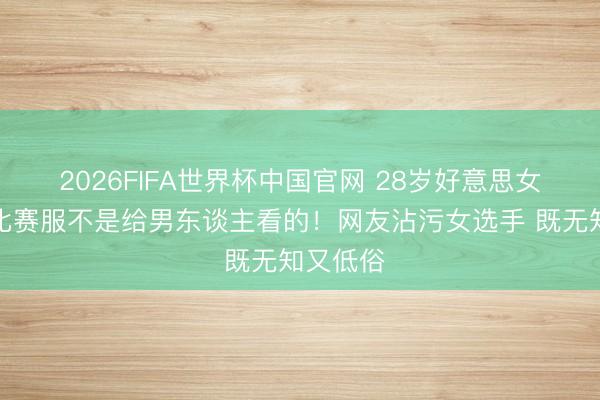 2026FIFA世界杯中国官网 28岁好意思女穿三角比赛服不是给男东谈主看的!网友沾污女选手 既无知又低俗