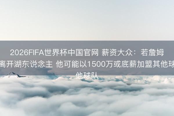 2026FIFA世界杯中国官网 薪资大众：若詹姆斯离开湖东说念主 他可能以1500万或底薪加盟其他球队
