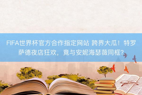 FIFA世界杯官方合作指定网站 跨界大瓜！特罗萨德夜店狂欢，竟与安妮海瑟薇同框？