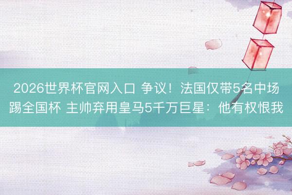 2026世界杯官网入口 争议！法国仅带5名中场踢全国杯 主帅弃用皇马5千万巨星：他有权恨我