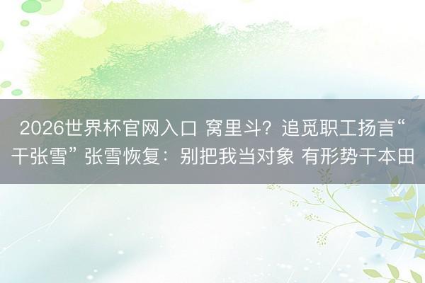 2026世界杯官网入口 窝里斗？追觅职工扬言“干张雪” 张雪恢复：别把我当对象 有形势干本田
