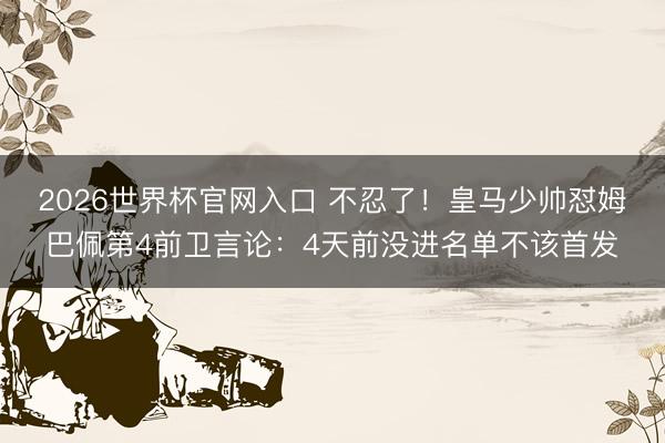 2026世界杯官网入口 不忍了！皇马少帅怼姆巴佩第4前卫言论：4天前没进名单不该首发