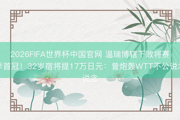 2026FIFA世界杯中国官网 温瑞博辖下败将赛季首冠！32岁宿将提17万日元：曾炮轰WTT不公说念
