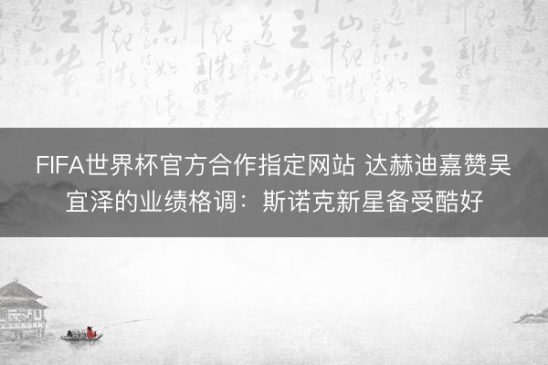 FIFA世界杯官方合作指定网站 达赫迪嘉赞吴宜泽的业绩格调：斯诺克新星备受酷好