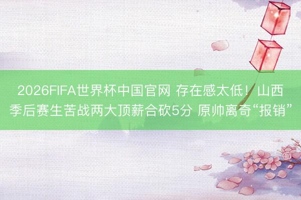 2026FIFA世界杯中国官网 存在感太低！山西季后赛生苦战两大顶薪合砍5分 原帅离奇“报销”