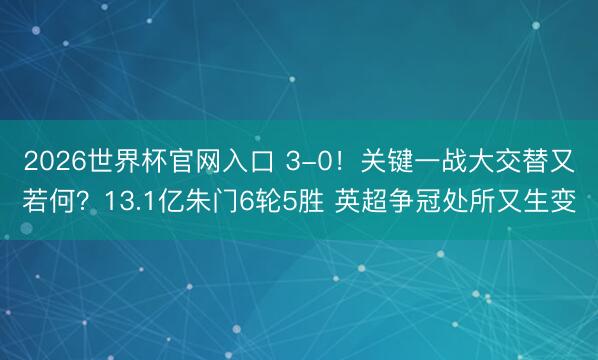 2026世界杯官网入口 3-0！关键一战大交替又若何？13.1亿朱门6轮5胜 英超争冠处所又生变