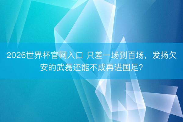 2026世界杯官网入口 只差一场到百场，发扬欠安的武磊还能不成再进国足？