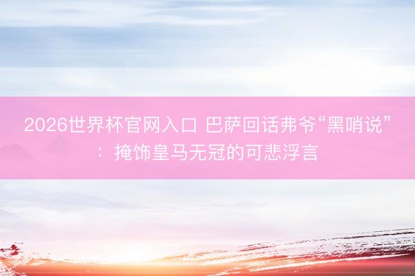 2026世界杯官网入口 巴萨回话弗爷“黑哨说”：掩饰皇马无冠的可悲浮言