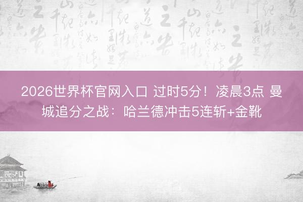 2026世界杯官网入口 过时5分!凌晨3点 曼城追分之战:哈兰德冲击5连斩+金靴