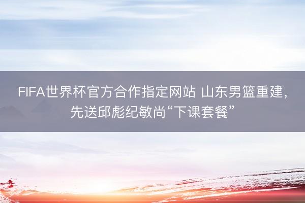 FIFA世界杯官方合作指定网站 山东男篮重建，先送邱彪纪敏尚“下课套餐”